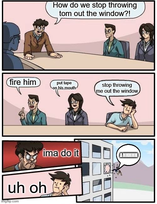 stop talking tom | How do we stop throwing tom out the window?! fire him; put tape on his mouth; stop throwing me out the window; AHHHHH; ima do it; uh oh | image tagged in memes,boardroom meeting suggestion | made w/ Imgflip meme maker