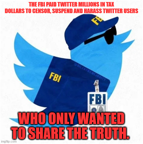 Using taxpayer money to censor Americans... | THE FBI PAID TWITTER MILLIONS IN TAX DOLLARS TO CENSOR, SUSPEND AND HARASS TWITTER USERS; WHO ONLY WANTED TO SHARE THE TRUTH.  | image tagged in corrupt,fbi | made w/ Imgflip meme maker