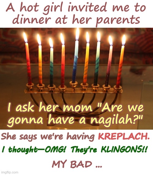 Happy Hanukkah! | A hot girl invited me to
dinner at her parents; I ask her mom "Are we
gonna have a nagilah?"; She says we're having KREPLACH. KREPLACH. I thought—OMG! They're KLINGONS!! MY BAD ... | image tagged in channukiah hannukiah hanukkah menorah 02,hanukkah,rick75230,happy holidays | made w/ Imgflip meme maker