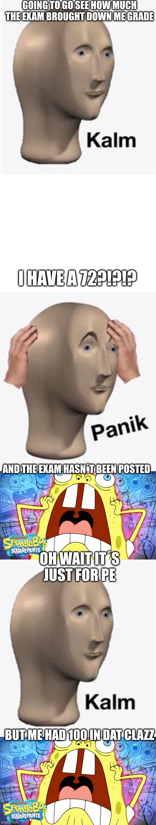 Exams actually suck though | GOING TO GO SEE HOW MUCH THE EXAM BROUGHT DOWN ME GRADE; I HAVE A 72?!?!? AND THE EXAM HASN´T BEEN POSTED; OH WAIT IT´S JUST FOR PE; BUT ME HAD 100 IN DAT CLAZZ | image tagged in exams,spongebob | made w/ Imgflip meme maker