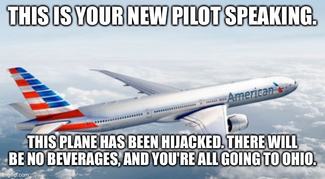 hehehe | THIS IS YOUR NEW PILOT SPEAKING. THIS PLANE HAS BEEN HIJACKED. THERE WILL BE NO BEVERAGES, AND YOU'RE ALL GOING TO OHIO. | image tagged in american airlines jet | made w/ Imgflip meme maker