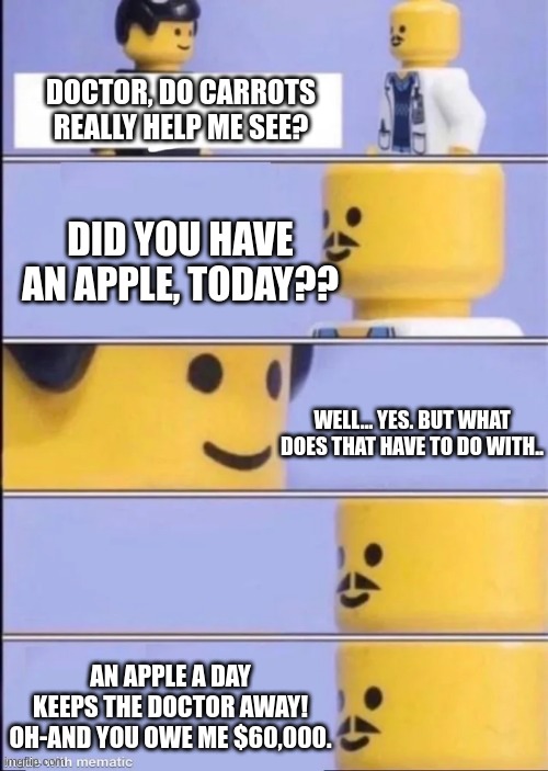 ? | DOCTOR, DO CARROTS REALLY HELP ME SEE? DID YOU HAVE AN APPLE, TODAY?? WELL... YES. BUT WHAT DOES THAT HAVE TO DO WITH.. AN APPLE A DAY KEEPS THE DOCTOR AWAY! OH-AND YOU OWE ME $60,000. | image tagged in lego doctor | made w/ Imgflip meme maker