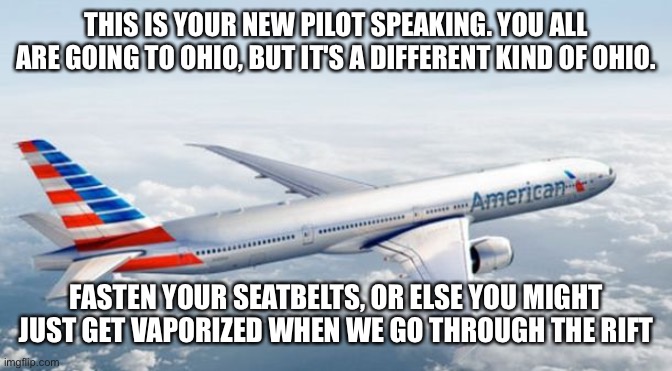 American Airlines Jet | THIS IS YOUR NEW PILOT SPEAKING. YOU ALL ARE GOING TO OHIO, BUT IT'S A DIFFERENT KIND OF OHIO. FASTEN YOUR SEATBELTS, OR ELSE YOU MIGHT JUST GET VAPORIZED WHEN WE GO THROUGH THE RIFT | image tagged in american airlines jet | made w/ Imgflip meme maker