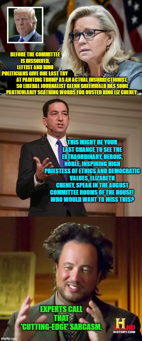 Cutting-edge sarcasm.  Gotta love it in the hands of a true professional. | BEFORE THE COMMITTEE IS DISSOLVED, LEFTIST AND RINO POLITICIANS GIVE ONE LAST TRY; AT PAINTING TRUMP AS AN ACTUAL INSURRECTIONIST.  SO LIBERAL JOURNALIST GLENN GREENWALD HAS SOME PARTICULARLY SCATHING WORDS FOR OUSTED RINO LIZ CHENEY:; THIS MIGHT BE YOUR LAST CHANCE TO SEE THE EXTRAORDINARY, HEROIC, NOBLE, INSPIRING HIGH PRIESTESS OF ETHICS AND DEMOCRATIC VALUES, ELIZABETH CHENEY, SPEAK IN THE AUGUST COMMITTEE ROOMS OF THE HOUSE! 
WHO WOULD WANT TO MISS THIS? EXPERTS CALL THAT 'CUTTING-EDGE' SARCASM. | image tagged in rino liz cheney | made w/ Imgflip meme maker