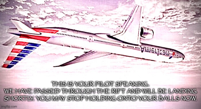 THIS IS YOUR PILOT SPEAKING.
WE HAVE PASSED THROUGH THE RIFT AND WILL BE LANDING SHORTLY. YOU MAY STOP HOLDING ONTO YOUR BALLS NOW. | made w/ Imgflip meme maker