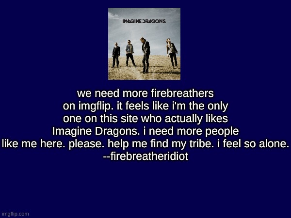 i feel so alone and lonely. | we need more firebreathers on imgflip. it feels like i'm the only one on this site who actually likes Imagine Dragons. i need more people like me here. please. help me find my tribe. i feel so alone.
--firebreatheridiot | image tagged in imagine dragons,help me,i feel alone,lonely | made w/ Imgflip meme maker