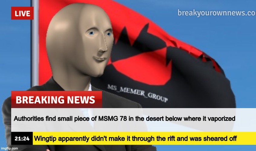 MSMG News (December 2022 edition) | Authorities find small piece of MSMG 78 in the desert below where it vaporized; Wingtip apparently didn't make it through the rift and was sheared off | image tagged in msmg news december 2022 edition | made w/ Imgflip meme maker