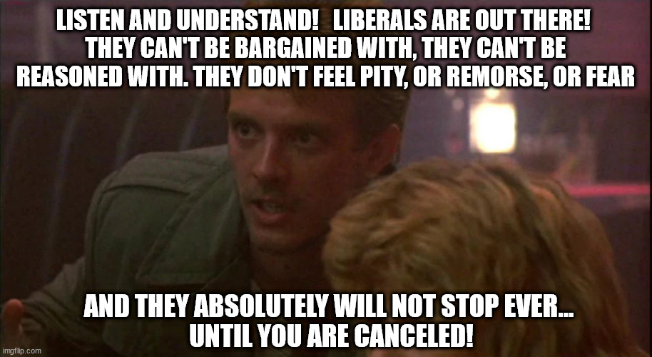 Progressinator | LISTEN AND UNDERSTAND!   LIBERALS ARE OUT THERE! 
THEY CAN'T BE BARGAINED WITH, THEY CAN'T BE REASONED WITH. THEY DON'T FEEL PITY, OR REMORSE, OR FEAR; AND THEY ABSOLUTELY WILL NOT STOP EVER... 
UNTIL YOU ARE CANCELED! | image tagged in liberals | made w/ Imgflip meme maker