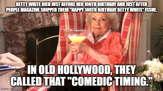 Betty White Drinking | BETTY WHITE DIED JUST BEFORE HER 100TH BIRTHDAY AND JUST AFTER PEOPLE MAGAZINE SHIPPED THEIR "HAPPY 100TH BIRTHDAY BETTY WHITE" ISSUE. IN OLD HOLLYWOOD, THEY CALLED THAT "COMEDIC TIMING." | image tagged in betty white drinking | made w/ Imgflip meme maker