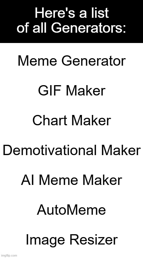 All Imgflip Generators | Here's a list of all Generators:; Meme Generator
 
GIF Maker
 
Chart Maker
 
Demotivational Maker
 
AI Meme Maker
 
AutoMeme
 
Image Resizer | image tagged in generators,list,memes,gifs,pie charts,demotivationals | made w/ Imgflip meme maker