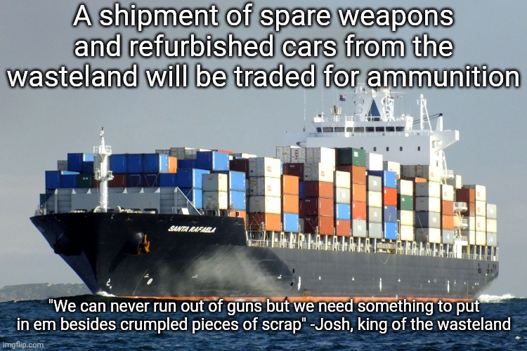 Merchant Marine Cargo Ship | A shipment of spare weapons and refurbished cars from the wasteland will be traded for ammunition; "We can never run out of guns but we need something to put in em besides crumpled pieces of scrap" -Josh, king of the wasteland | image tagged in merchant marine cargo ship | made w/ Imgflip meme maker