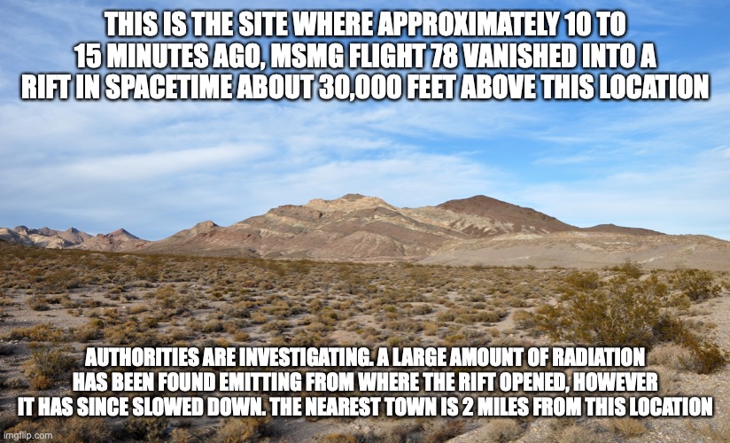 The nearest major city, Nero, is about 50 miles southwest | THIS IS THE SITE WHERE APPROXIMATELY 10 TO 15 MINUTES AGO, MSMG FLIGHT 78 VANISHED INTO A RIFT IN SPACETIME ABOUT 30,000 FEET ABOVE THIS LOCATION; AUTHORITIES ARE INVESTIGATING. A LARGE AMOUNT OF RADIATION HAS BEEN FOUND EMITTING FROM WHERE THE RIFT OPENED, HOWEVER IT HAS SINCE SLOWED DOWN. THE NEAREST TOWN IS 2 MILES FROM THIS LOCATION | made w/ Imgflip meme maker