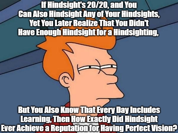Hindsight's Iffy/Iffy | If Hindsight's 20/20, and You Can Also Hindsight Any of Your Hindsights, Yet You Later Realize That You Didn't Have Enough Hindsight for a Hindsighting, But You Also Know That Every Day Includes Learning, Then How Exactly Did Hindsight Ever Achieve a Reputation for Having Perfect Vision? | image tagged in not sure if- fry,reflection,regret,lifelong learning,human experiencing,deconstructing sayings | made w/ Imgflip meme maker
