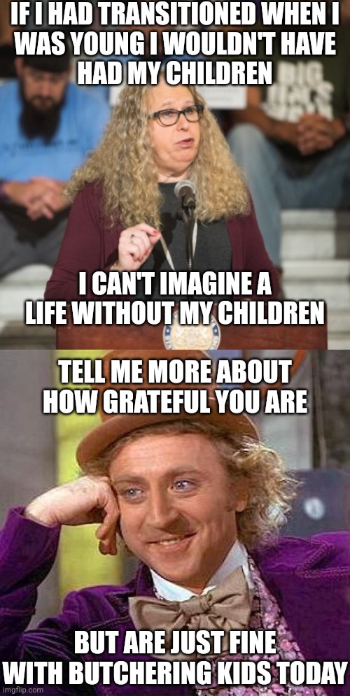 So much to unpack. | IF I HAD TRANSITIONED WHEN I
WAS YOUNG I WOULDN'T HAVE
HAD MY CHILDREN; I CAN'T IMAGINE A LIFE WITHOUT MY CHILDREN; TELL ME MORE ABOUT HOW GRATEFUL YOU ARE; BUT ARE JUST FINE WITH BUTCHERING KIDS TODAY | image tagged in rachel levine,memes,creepy condescending wonka,democrats,liberals | made w/ Imgflip meme maker
