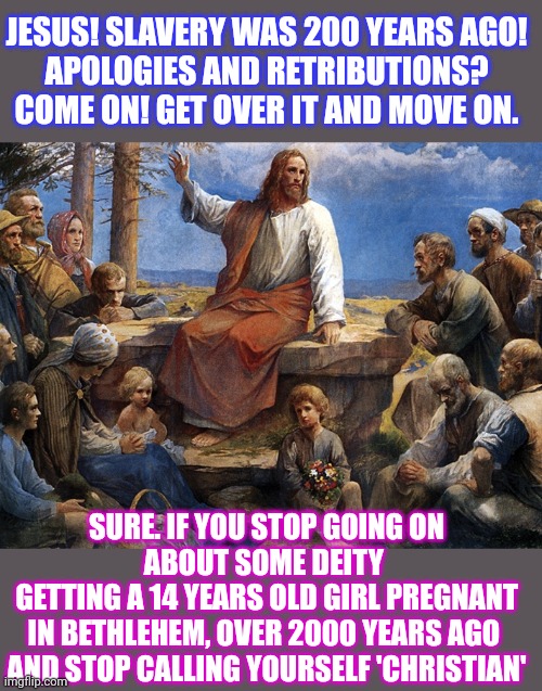 What would Jesus say about apologizing for slavery? | JESUS! SLAVERY WAS 200 YEARS AGO!
APOLOGIES AND RETRIBUTIONS?
COME ON! GET OVER IT AND MOVE ON. SURE. IF YOU STOP GOING ON
ABOUT SOME DEITY 
GETTING A 14 YEARS OLD GIRL PREGNANT
IN BETHLEHEM, OVER 2000 YEARS AGO 

AND STOP CALLING YOURSELF 'CHRISTIAN' | image tagged in jesus christ,what would jesus say,conservative hypocrisy,slavery,hypocrites | made w/ Imgflip meme maker