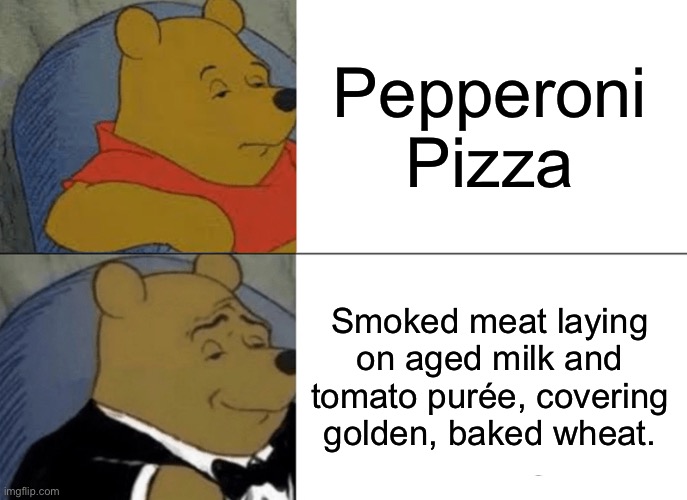 Tuxedo Winnie The Pooh Meme | Pepperoni Pizza; Smoked meat laying on aged milk and tomato purée, covering golden, baked wheat. | image tagged in memes,tuxedo winnie the pooh | made w/ Imgflip meme maker