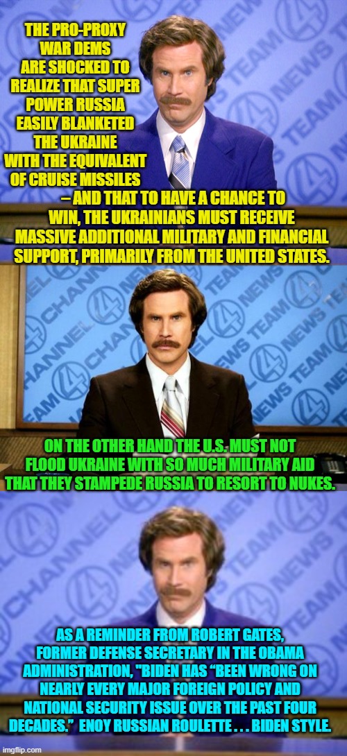 Reality sucks . . . eh leftists? | THE PRO-PROXY WAR DEMS ARE SHOCKED TO REALIZE THAT SUPER POWER RUSSIA EASILY BLANKETED THE UKRAINE WITH THE EQUIVALENT OF CRUISE MISSILES; – AND THAT TO HAVE A CHANCE TO WIN, THE UKRAINIANS MUST RECEIVE MASSIVE ADDITIONAL MILITARY AND FINANCIAL SUPPORT, PRIMARILY FROM THE UNITED STATES. ON THE OTHER HAND THE U.S. MUST NOT FLOOD UKRAINE WITH SO MUCH MILITARY AID THAT THEY STAMPEDE RUSSIA TO RESORT TO NUKES. AS A REMINDER FROM ROBERT GATES, FORMER DEFENSE SECRETARY IN THE OBAMA ADMINISTRATION, "BIDEN HAS “BEEN WRONG ON NEARLY EVERY MAJOR FOREIGN POLICY AND NATIONAL SECURITY ISSUE OVER THE PAST FOUR DECADES.”  ENOY RUSSIAN ROULETTE . . . BIDEN STYLE. | image tagged in news flash | made w/ Imgflip meme maker