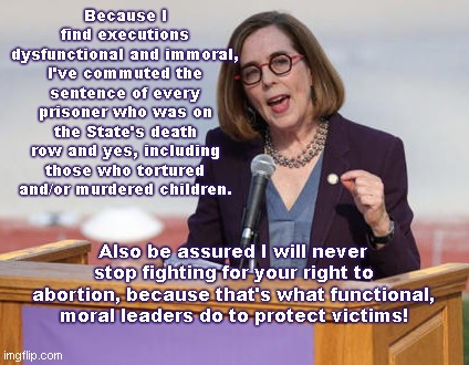 Gov. Kate Brown pretends to be functional and moral | Because I find executions dysfunctional and immoral, I've commuted the sentence of every prisoner who was on the State's death row and yes, including those who tortured and/or murdered children. Also be assured I will never stop fighting for your right to abortion, because that's what functional, moral leaders do to protect victims! | image tagged in oregon governor kate brown,liberal hypocrisy,siding with evil,child killers,abortion is murder,victims | made w/ Imgflip meme maker