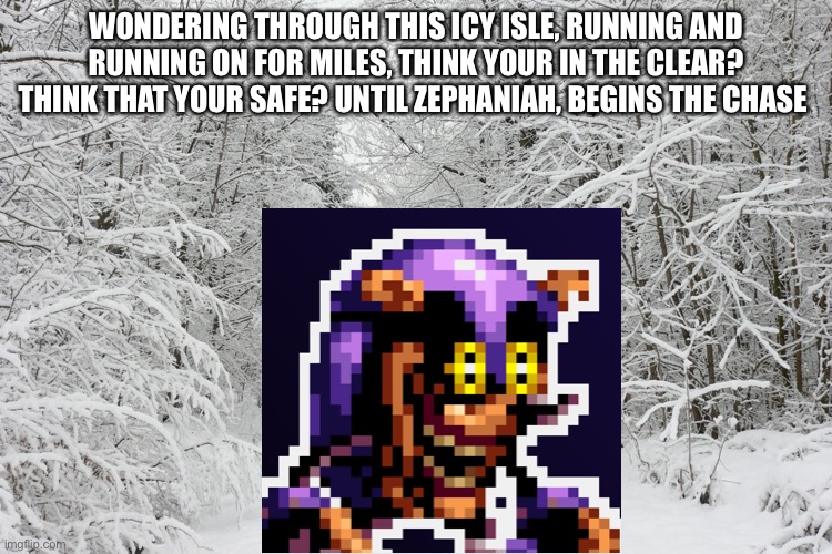 Snowy forest | WONDERING THROUGH THIS ICY ISLE, RUNNING AND RUNNING ON FOR MILES, THINK YOUR IN THE CLEAR? THINK THAT YOUR SAFE? UNTIL ZEPHANIAH, BEGINS THE CHASE | image tagged in snowy forest,mighty zip,snow | made w/ Imgflip meme maker