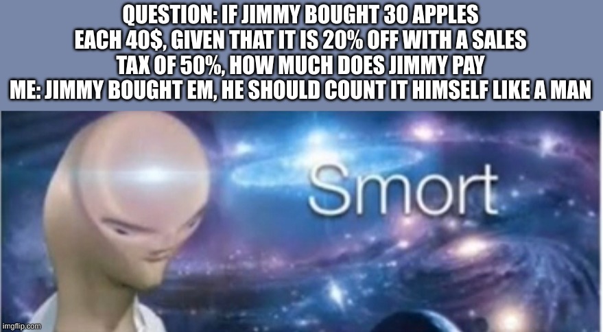 Meme man smort | QUESTION: IF JIMMY BOUGHT 30 APPLES EACH 40$, GIVEN THAT IT IS 20% OFF WITH A SALES TAX OF 50%, HOW MUCH DOES JIMMY PAY
ME: JIMMY BOUGHT EM, HE SHOULD COUNT IT HIMSELF LIKE A MAN | image tagged in meme man smort | made w/ Imgflip meme maker