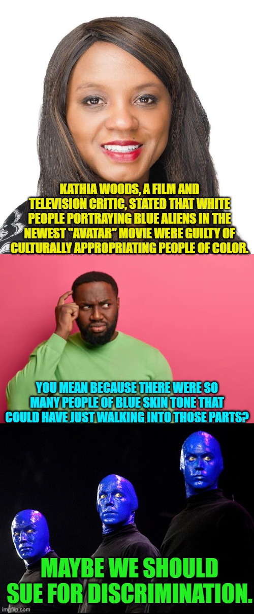 Leftists are getting whackier and whackier. | KATHIA WOODS, A FILM AND TELEVISION CRITIC, STATED THAT WHITE PEOPLE PORTRAYING BLUE ALIENS IN THE NEWEST "AVATAR" MOVIE WERE GUILTY OF CULTURALLY APPROPRIATING PEOPLE OF COLOR. YOU MEAN BECAUSE THERE WERE SO MANY PEOPLE OF BLUE SKIN TONE THAT COULD HAVE JUST WALKING INTO THOSE PARTS? MAYBE WE SHOULD SUE FOR DISCRIMINATION. | image tagged in truth | made w/ Imgflip meme maker