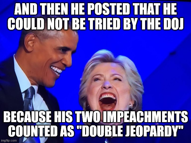 A good laugh | AND THEN HE POSTED THAT HE COULD NOT BE TRIED BY THE DOJ; BECAUSE HIS TWO IMPEACHMENTS COUNTED AS "DOUBLE JEOPARDY" | image tagged in dnc obama hillary | made w/ Imgflip meme maker