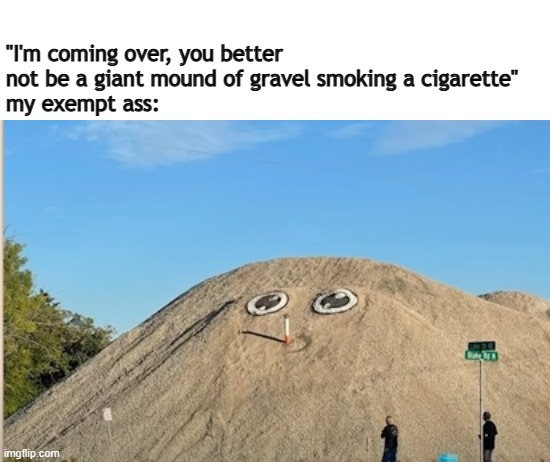 gravel smoking a ciggy | "I'm coming over, you better not be a giant mound of gravel smoking a cigarette"
my exempt ass: | image tagged in ciggy | made w/ Imgflip meme maker