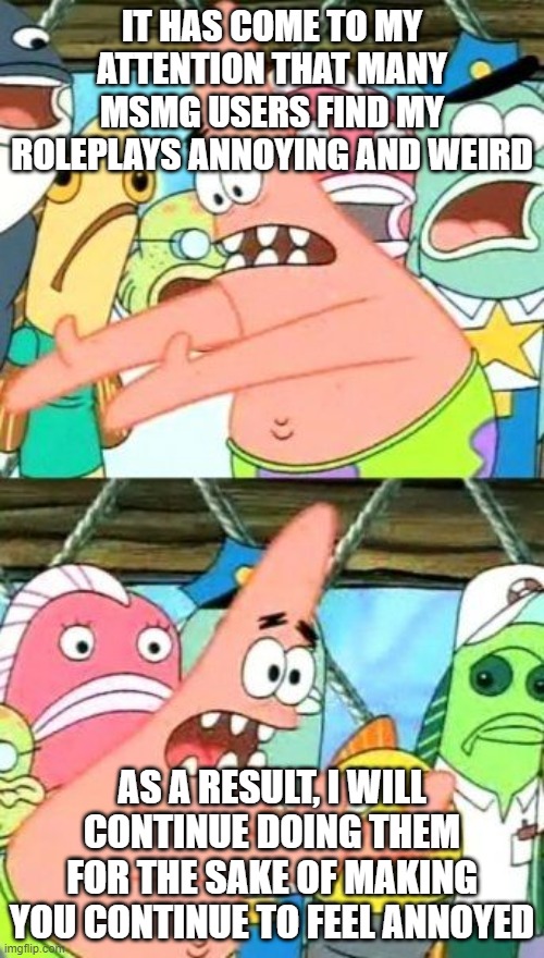 Put It Somewhere Else Patrick | IT HAS COME TO MY ATTENTION THAT MANY MSMG USERS FIND MY ROLEPLAYS ANNOYING AND WEIRD; AS A RESULT, I WILL CONTINUE DOING THEM FOR THE SAKE OF MAKING YOU CONTINUE TO FEEL ANNOYED | image tagged in memes,put it somewhere else patrick | made w/ Imgflip meme maker