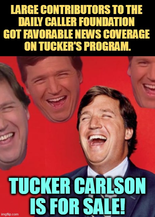 Did you know there's a Daily Caller Foundation? I wonder what they do with their donations. | LARGE CONTRIBUTORS TO THE 
DAILY CALLER FOUNDATION 
GOT FAVORABLE NEWS COVERAGE 
ON TUCKER'S PROGRAM. TUCKER CARLSON IS FOR SALE! | image tagged in tucker carlson,daily caller,foundation,bribe,fox news | made w/ Imgflip meme maker
