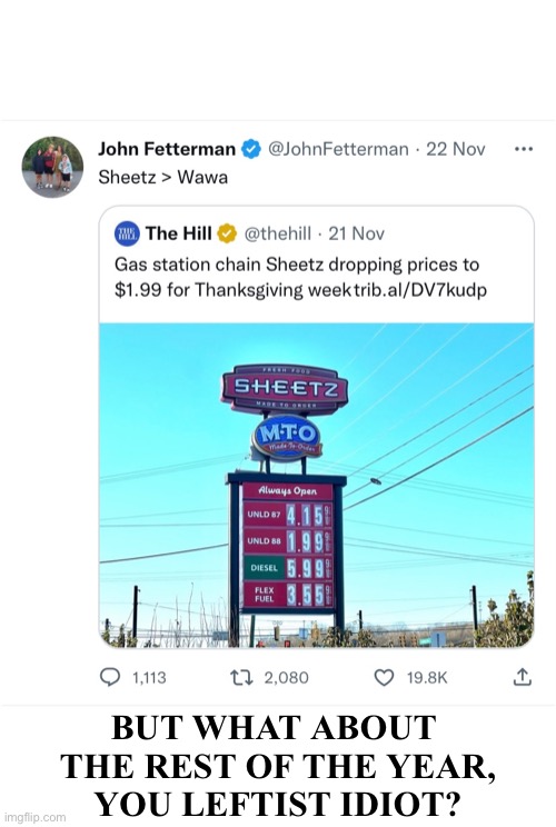 Fetterman is just another idiot lefty. | BUT WHAT ABOUT 
THE REST OF THE YEAR,
YOU LEFTIST IDIOT? | image tagged in democrat,idiot,democrat party,gas prices,fraud | made w/ Imgflip meme maker