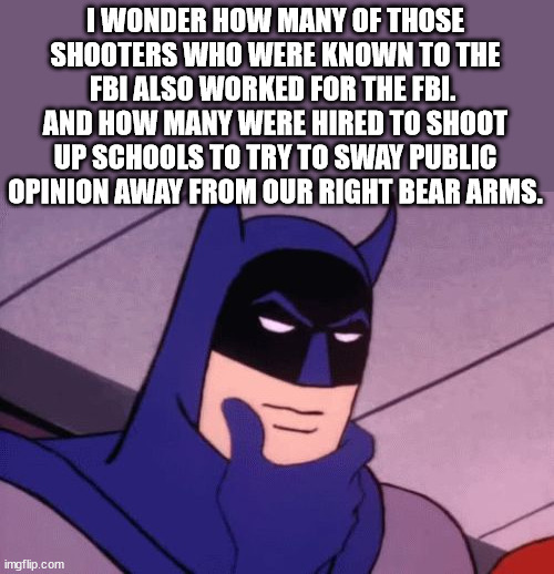 Batman Pondering | I WONDER HOW MANY OF THOSE SHOOTERS WHO WERE KNOWN TO THE FBI ALSO WORKED FOR THE FBI.  AND HOW MANY WERE HIRED TO SHOOT UP SCHOOLS TO TRY T | image tagged in batman pondering | made w/ Imgflip meme maker