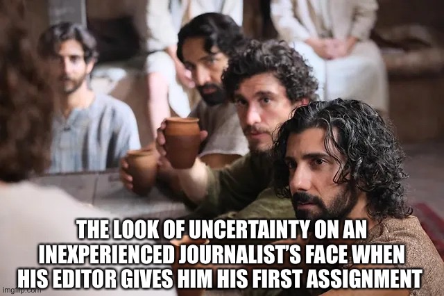 The Chosen | THE LOOK OF UNCERTAINTY ON AN INEXPERIENCED JOURNALIST’S FACE WHEN HIS EDITOR GIVES HIM HIS FIRST ASSIGNMENT | image tagged in the chosen | made w/ Imgflip meme maker