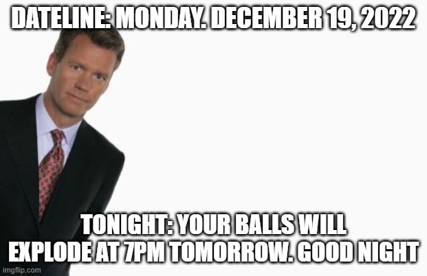 Chris Hansen | DATELINE: MONDAY. DECEMBER 19, 2022; TONIGHT: YOUR BALLS WILL EXPLODE AT 7PM TOMORROW. GOOD NIGHT | image tagged in chris hansen | made w/ Imgflip meme maker