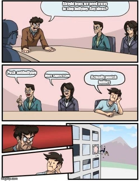 Schools and bullies | Alright team, we need a way to stop bullying.  Any ideas? Actually punish bullies Push antibullying More supervision | image tagged in memes,boardroom meeting suggestion | made w/ Imgflip meme maker