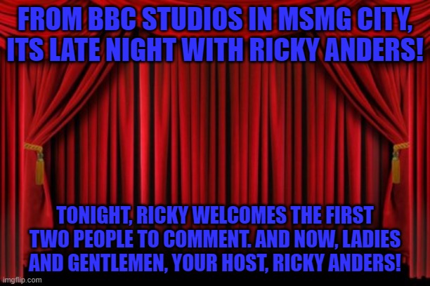 Stage Curtains | FROM BBC STUDIOS IN MSMG CITY, ITS LATE NIGHT WITH RICKY ANDERS! TONIGHT, RICKY WELCOMES THE FIRST TWO PEOPLE TO COMMENT. AND NOW, LADIES AND GENTLEMEN, YOUR HOST, RICKY ANDERS! | image tagged in stage curtains | made w/ Imgflip meme maker