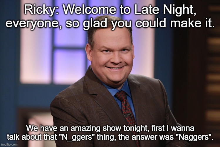 Ricky: Welcome to Late Night, everyone, so glad you could make it. We have an amazing show tonight, first I wanna talk about that "N_ggers" thing, the answer was "Naggers". | made w/ Imgflip meme maker
