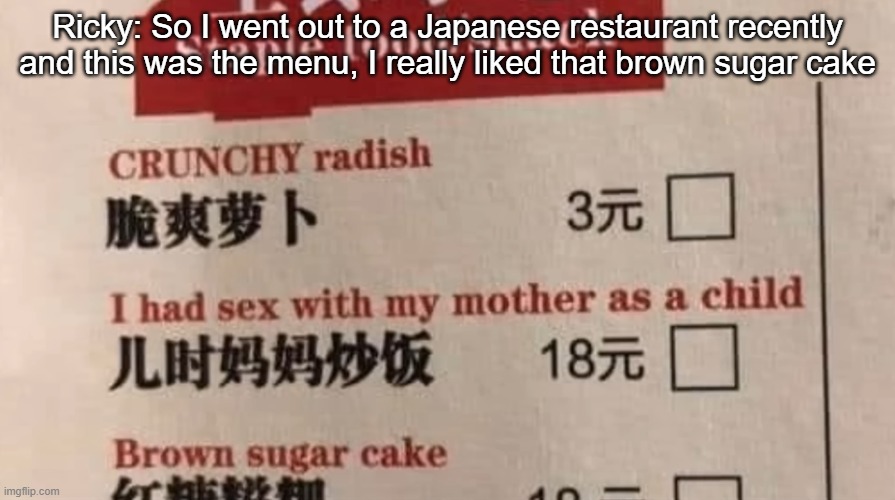 Ricky: So I went out to a Japanese restaurant recently and this was the menu, I really liked that brown sugar cake | made w/ Imgflip meme maker