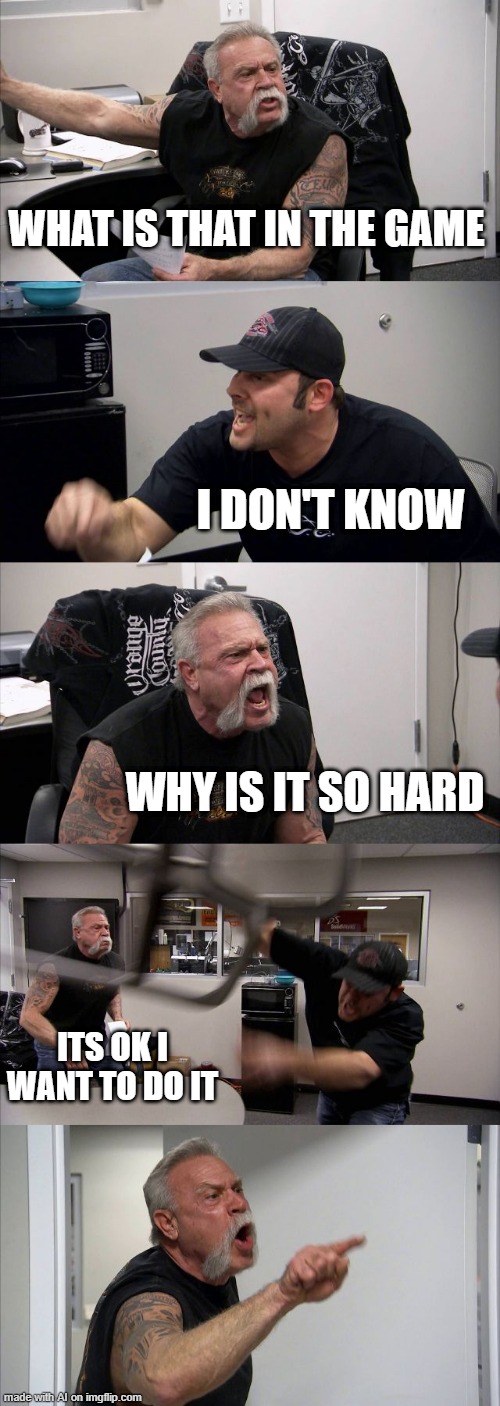 American Chopper Argument | WHAT IS THAT IN THE GAME; I DON'T KNOW; WHY IS IT SO HARD; ITS OK I WANT TO DO IT | image tagged in memes,american chopper argument | made w/ Imgflip meme maker