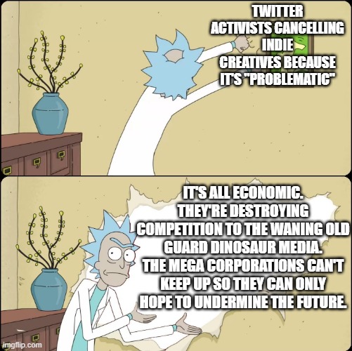 It's not diversity or progressive values, it's corporate cynicism. They're falsely accusing rivals to take them out of the game. | TWITTER ACTIVISTS CANCELLING INDIE CREATIVES BECAUSE IT'S "PROBLEMATIC"; IT'S ALL ECONOMIC. THEY'RE DESTROYING COMPETITION TO THE WANING OLD GUARD DINOSAUR MEDIA. THE MEGA CORPORATIONS CAN'T KEEP UP SO THEY CAN ONLY HOPE TO UNDERMINE THE FUTURE. | image tagged in rick rips wallpaper,cancel culture,corporate greed,indie creatives,scumbag hollywood,twitter | made w/ Imgflip meme maker