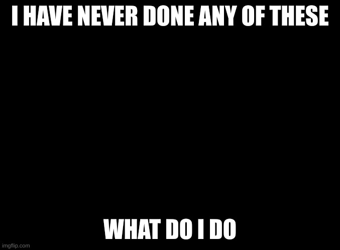 blank black | I HAVE NEVER DONE ANY OF THESE; WHAT DO I DO | image tagged in blank black | made w/ Imgflip meme maker