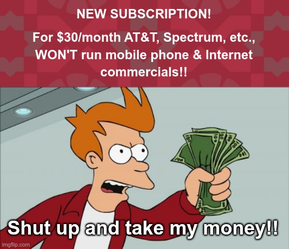 FINALLY! The Subscription Plan You've Been Waiting For! | NEW SUBSCRIPTION!
 
FOR $30/MONTH AT&T, SPECTRUM, ETC.,
WON'T RUN MOBILE PHONE & INTERNET
COMMERCIALS!! Shut up and take my money!! | image tagged in shut up and take my money fry,spectrum,rick75230,ads | made w/ Imgflip meme maker