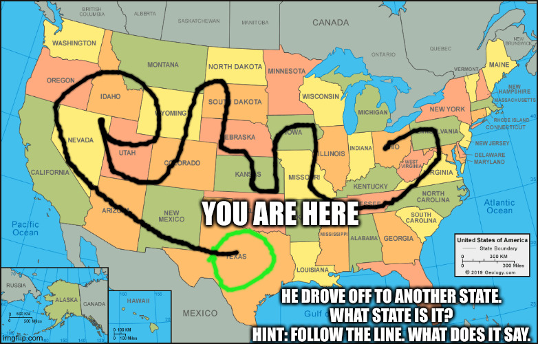 YOU ARE HERE; HE DROVE OFF TO ANOTHER STATE.
WHAT STATE IS IT?
HINT: FOLLOW THE LINE. WHAT DOES IT SAY. | made w/ Imgflip meme maker
