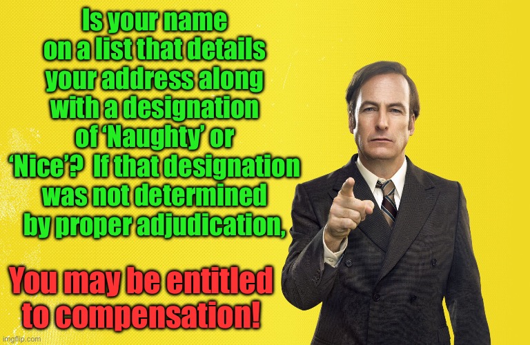 Naughty or Nice | Is your name on a list that details your address along with a designation of ‘Naughty’ or ‘Nice’?  If that designation was not determined by proper adjudication, You may be entitled to compensation! | image tagged in saul lawyer | made w/ Imgflip meme maker