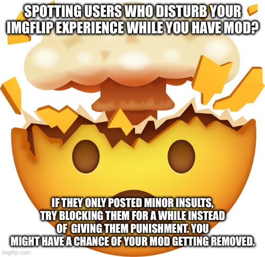 Mind Blown Emoji | SPOTTING USERS WHO DISTURB YOUR IMGFLIP EXPERIENCE WHILE YOU HAVE MOD? IF THEY ONLY POSTED MINOR INSULTS, TRY BLOCKING THEM FOR A WHILE INSTEAD OF  GIVING THEM PUNISHMENT. YOU MIGHT HAVE A CHANCE OF YOUR MOD GETTING REMOVED. | image tagged in mind blown emoji | made w/ Imgflip meme maker