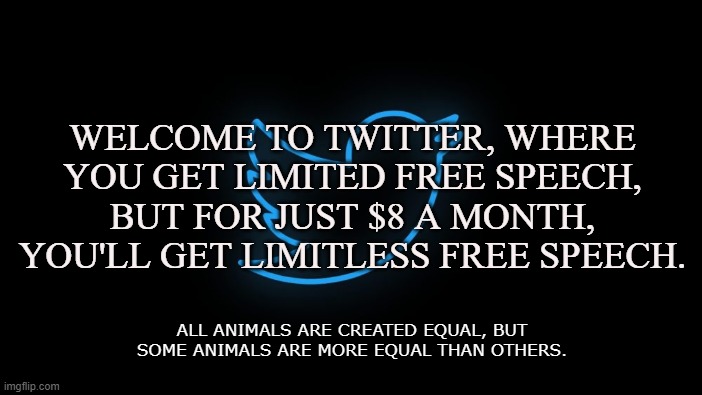 Twit | WELCOME TO TWITTER, WHERE YOU GET LIMITED FREE SPEECH, BUT FOR JUST $8 A MONTH, YOU'LL GET LIMITLESS FREE SPEECH. ALL ANIMALS ARE CREATED EQUAL, BUT SOME ANIMALS ARE MORE EQUAL THAN OTHERS. | image tagged in twitter,social media,elon musk,free speech,1st amendment,money | made w/ Imgflip meme maker