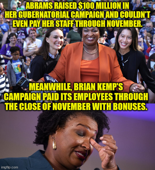 Democrats know how to manage money...  especially out of state money... | ABRAMS RAISED $100 MILLION IN HER GUBERNATORIAL CAMPAIGN AND COULDN'T EVEN PAY HER STAFF THROUGH NOVEMBER. MEANWHILE, BRIAN KEMP'S CAMPAIGN PAID ITS EMPLOYEES THROUGH THE CLOSE OF NOVEMBER WITH BONUSES. | image tagged in corrupt,democrats | made w/ Imgflip meme maker