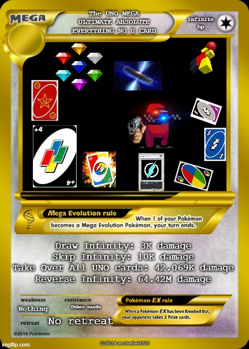 Ultimate Card? | infinite hp; The UNO MEGA ULTIMATE ABSOLUTE EVERYTHING NO U CARD; Draw Infinity: 3K damage
Skip Infinity: 10K damage
Take Over All UNO cards: 42.069K damage
Reverse Infinity: 64.42M damage; Nothing; Other cards; No retreat | image tagged in pokemon card meme | made w/ Imgflip meme maker