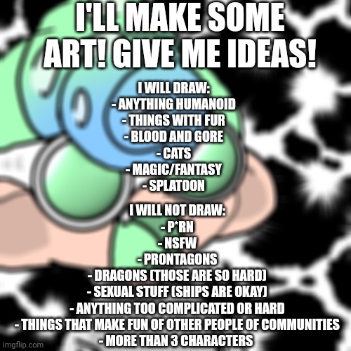 I have the right to refuse requests for any need | I'LL MAKE SOME ART! GIVE ME IDEAS! I WILL DRAW:
- ANYTHING HUMANOID
- THINGS WITH FUR
- BLOOD AND GORE
- CATS
- MAGIC/FANTASY
- SPLATOON; I WILL NOT DRAW:
- P*RN
- NSFW
- PRONTAGONS
- DRAGONS (THOSE ARE SO HARD)
- SEXUAL STUFF (SHIPS ARE OKAY)
- ANYTHING TOO COMPLICATED OR HARD
- THINGS THAT MAKE FUN OF OTHER PEOPLE OF COMMUNITIES
- MORE THAN 3 CHARACTERS | image tagged in blessed noi | made w/ Imgflip meme maker