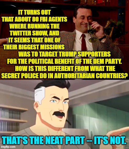 The really sad and disgusting part is that this is all true.  Sigh! | IT TURNS OUT THAT ABOUT 80 FBI AGENTS WHERE RUNNING THE TWITTER SHOW, AND IT SEEMS THAT ONE OF THEIR BIGGEST MISSIONS; WAS TO TARGET TRUMP SUPPORTERS FOR THE POLITICAL BENEFIT OF THE DEM PARTY.  HOW IS THIS DIFFERENT FROM WHAT THE SECRET POLICE DO IN AUTHORITARIAN COUNTRIES? THAT'S THE NEAT PART -- IT'S NOT. | image tagged in don draper new years eve | made w/ Imgflip meme maker