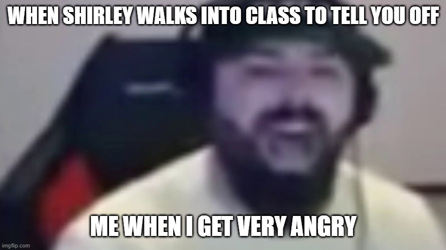 keemstar screaming his head off | WHEN SHIRLEY WALKS INTO CLASS TO TELL YOU OFF; ME WHEN I GET VERY ANGRY | image tagged in keemstar screaming | made w/ Imgflip meme maker